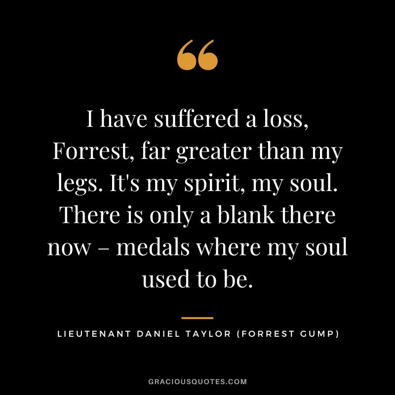 I have suffered a loss, Forrest, far greater than my legs. It's my spirit, my soul. There is only a blank there now – medals where my soul used to be. - Lieutenant Daniel Taylor