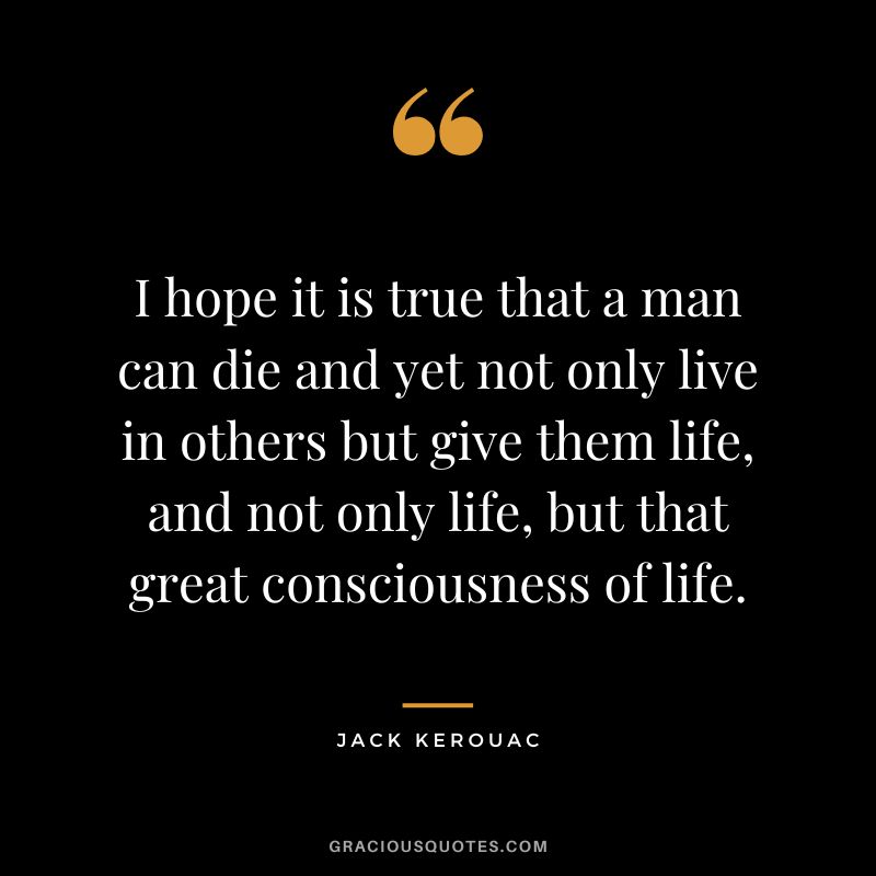 I hope it is true that a man can die and yet not only live in others but give them life, and not only life, but that great consciousness of life. - Jack Kerouac