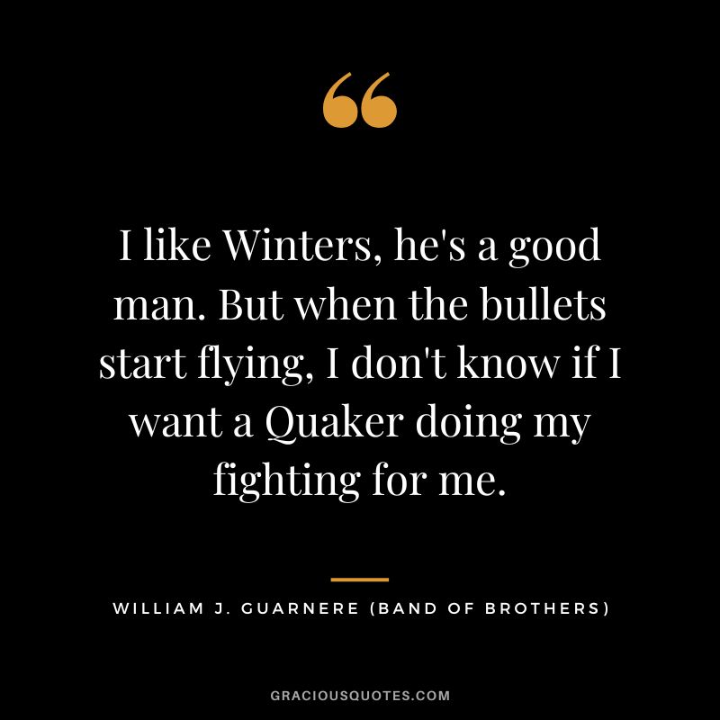 I like Winters, he's a good man. But when the bullets start flying, I don't know if I want a Quaker doing my fighting for me. - William 'Wild Bill' Guarnere