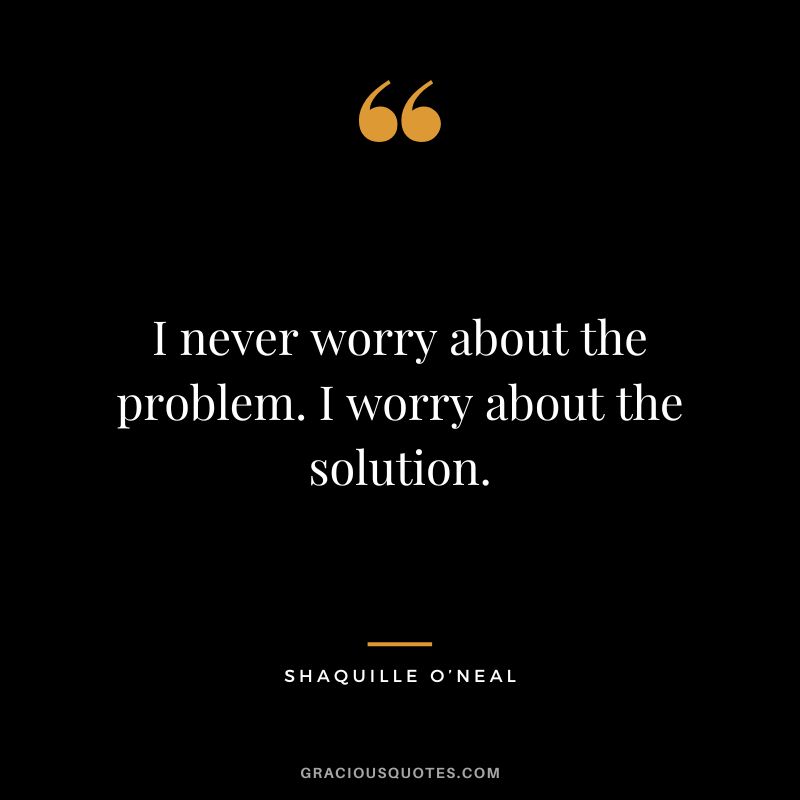 I never worry about the problem. I worry about the solution. - Shaquille O’Neal