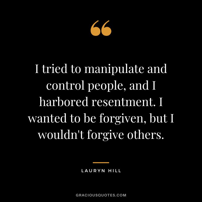 I tried to manipulate and control people, and I harbored resentment. I wanted to be forgiven, but I wouldn't forgive others. - Lauryn Hill