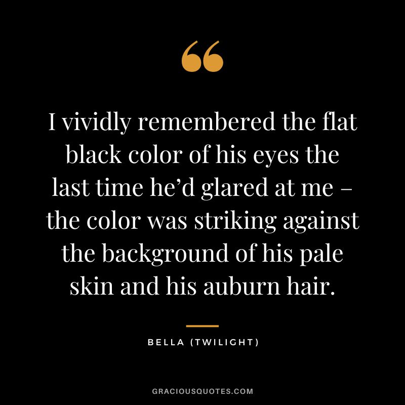 I vividly remembered the flat black color of his eyes the last time he’d glared at me – the color was striking against the background of his pale skin and his auburn hair. - Bella