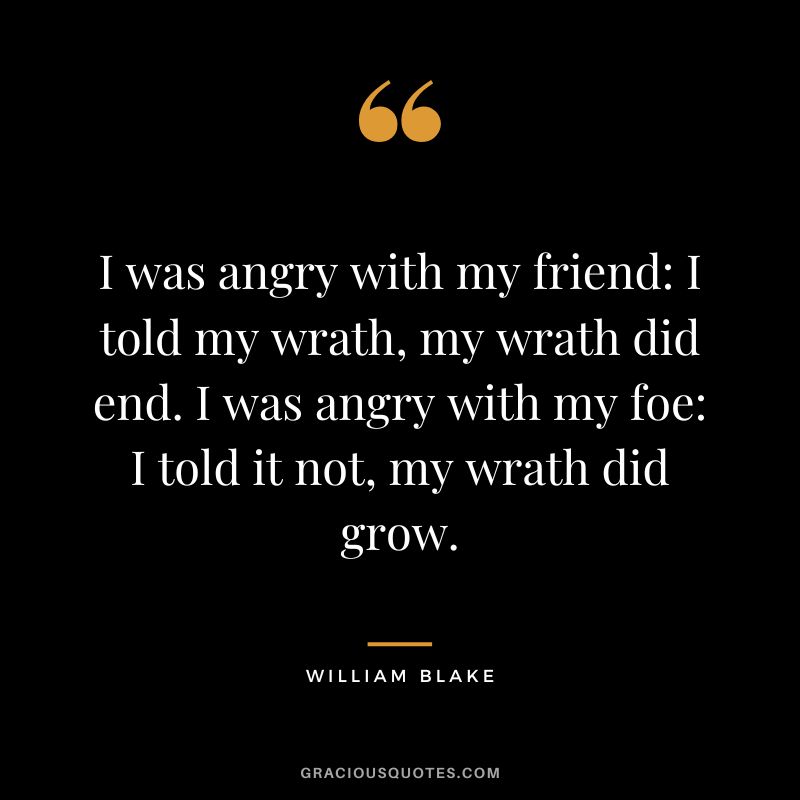 I was angry with my friend I told my wrath, my wrath did end. I was angry with my foe I told it not, my wrath did grow. - William Blake