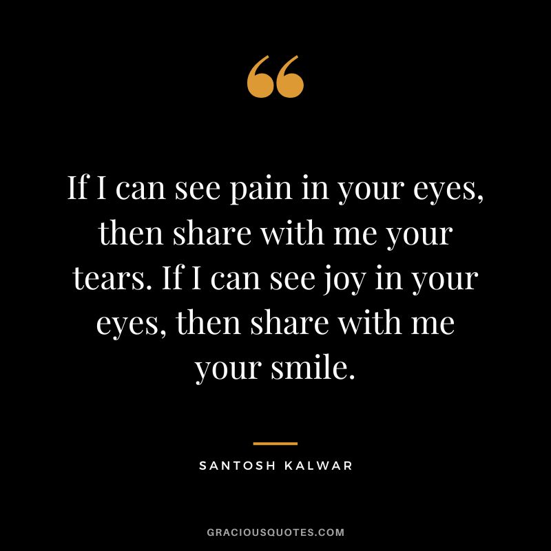 If I can see pain in your eyes, then share with me your tears. If I can see joy in your eyes, then share with me your smile. - Santosh Kalwar