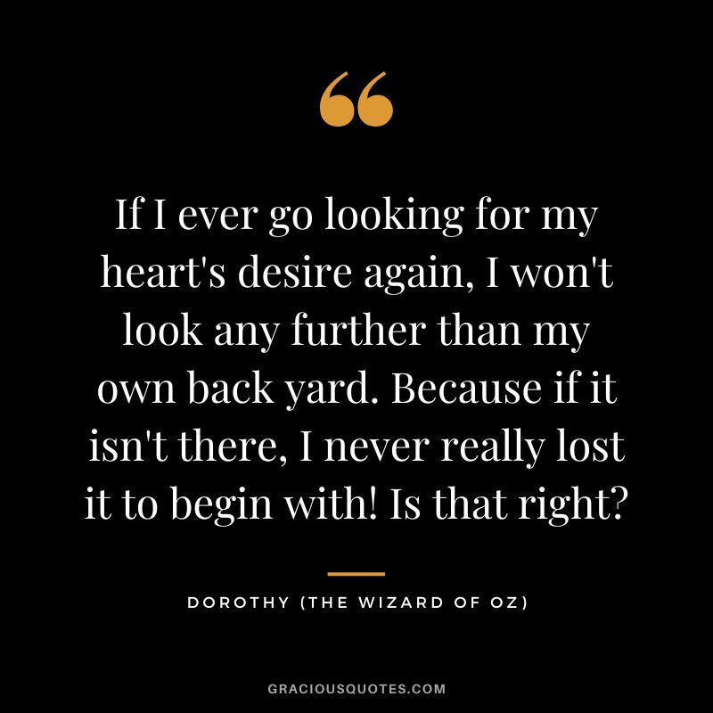 If I ever go looking for my heart's desire again, I won't look any further than my own back yard. Because if it isn't there, I never really lost it to begin with! Is that right - Dorothy