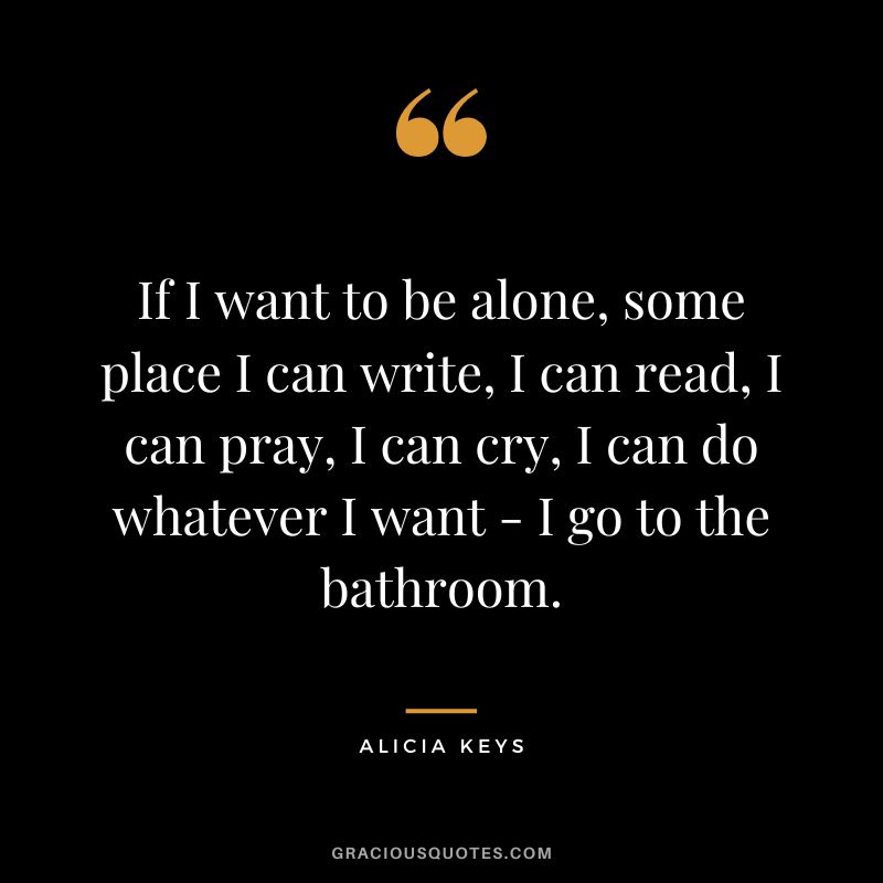 If I want to be alone, some place I can write, I can read, I can pray, I can cry, I can do whatever I want - I go to the bathroom. - Alicia Keys