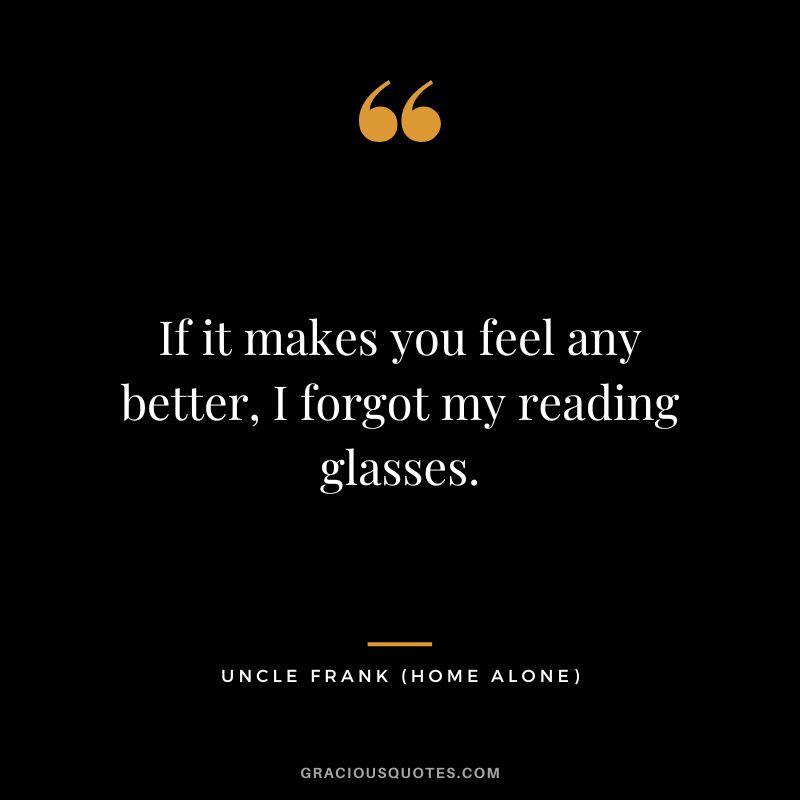 If it makes you feel any better, I forgot my reading glasses. - Uncle Frank