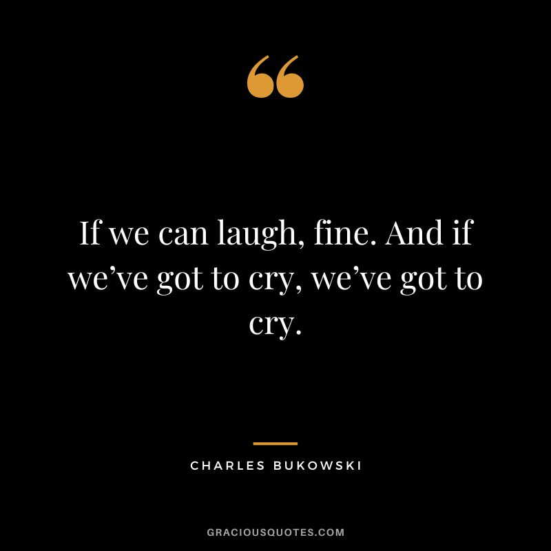 If we can laugh, fine. And if we’ve got to cry, we’ve got to cry. - Charles Bukowski
