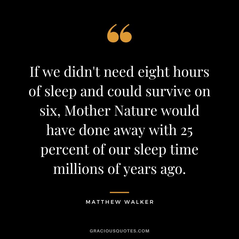 If we didn't need eight hours of sleep and could survive on six, Mother Nature would have done away with 25 percent of our sleep time millions of years ago. - Matthew Walker