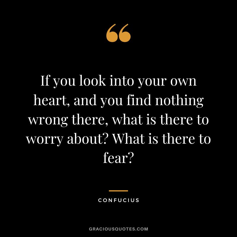 If you look into your own heart, and you find nothing wrong there, what is there to worry about What is there to fear - Confucius