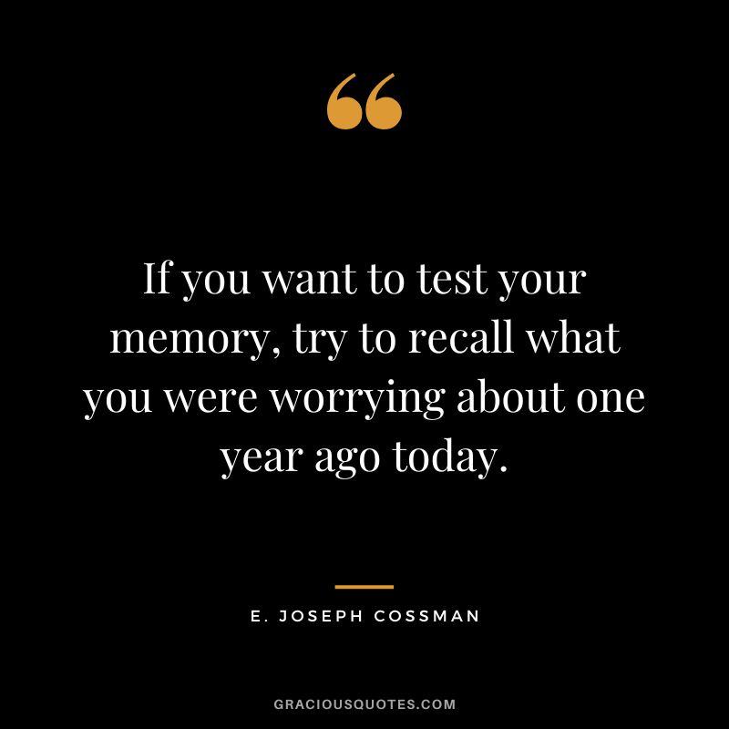 If you want to test your memory, try to recall what you were worrying about one year ago today. - E. Joseph Cossman
