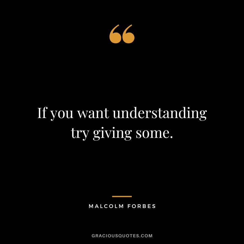 If you want understanding try giving some. - Malcolm Forbes