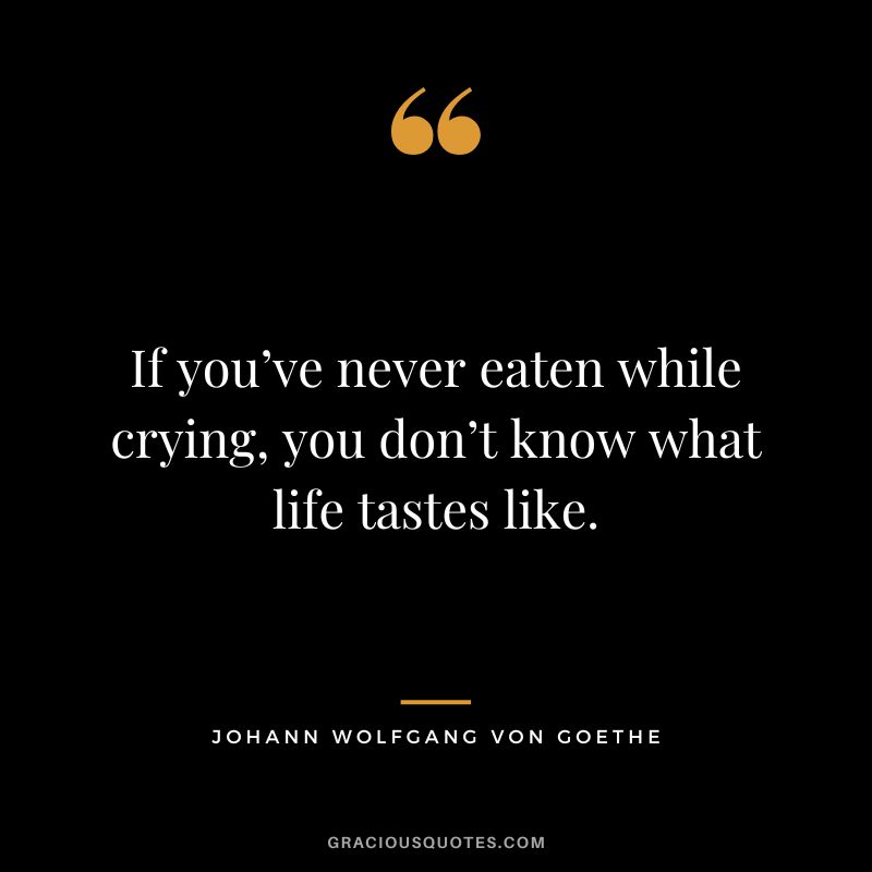 If you’ve never eaten while crying, you don’t know what life tastes like. - Johann Wolfgang von Goethe