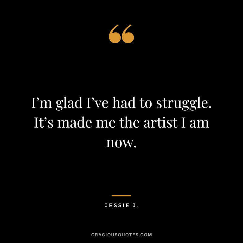 I’m glad I’ve had to struggle. It’s made me the artist I am now. - Jessie J.