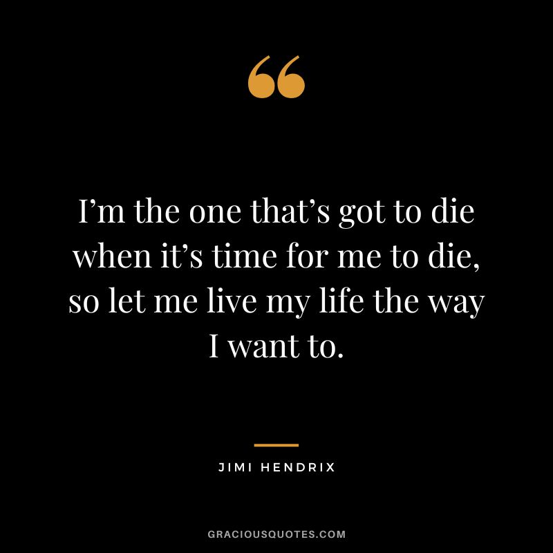 I’m the one that’s got to die when it’s time for me to die, so let me live my life the way I want to. - Jimi Hendrix