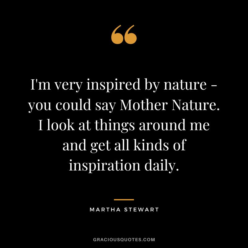 I'm very inspired by nature - you could say Mother Nature. I look at things around me and get all kinds of inspiration daily. - Martha Stewart