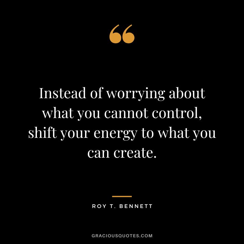 Instead of worrying about what you cannot control, shift your energy to what you can create. - Roy T. Bennett