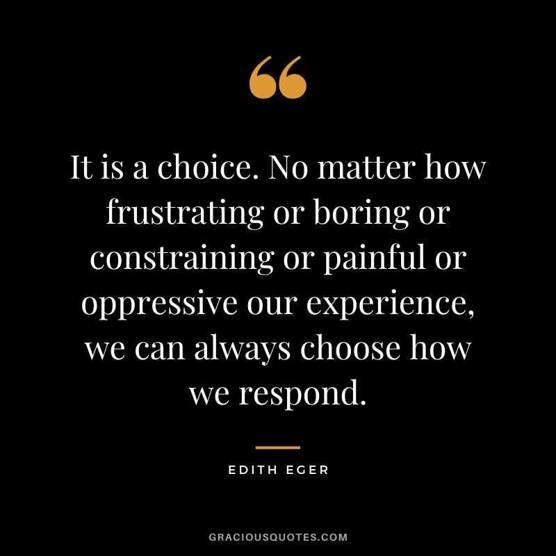 It is a choice. No matter how frustrating or boring or constraining or painful or oppressive our experience, we can always choose how we respond. - Edith Eger