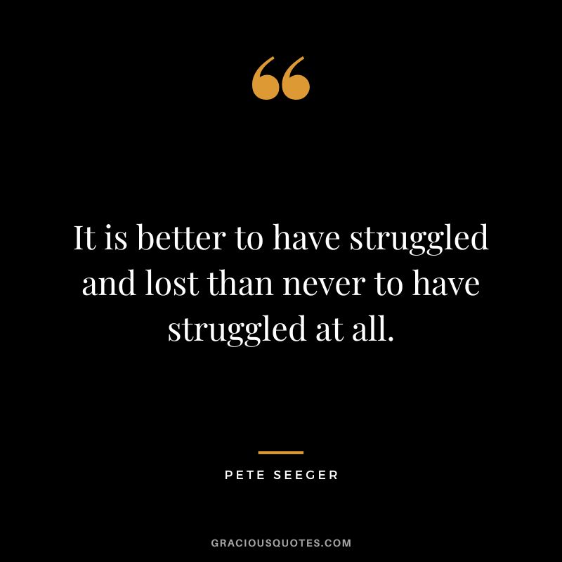 It is better to have struggled and lost than never to have struggled at all. - Pete Seeger