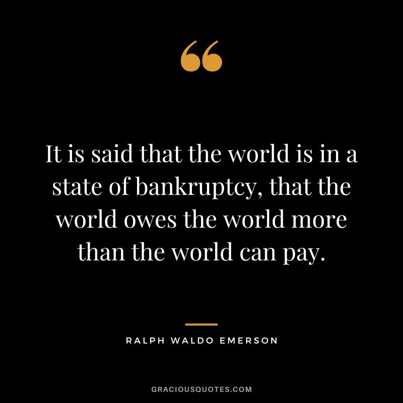 It is said that the world is in a state of bankruptcy, that the world owes the world more than the world can pay. - Ralph Waldo Emerson