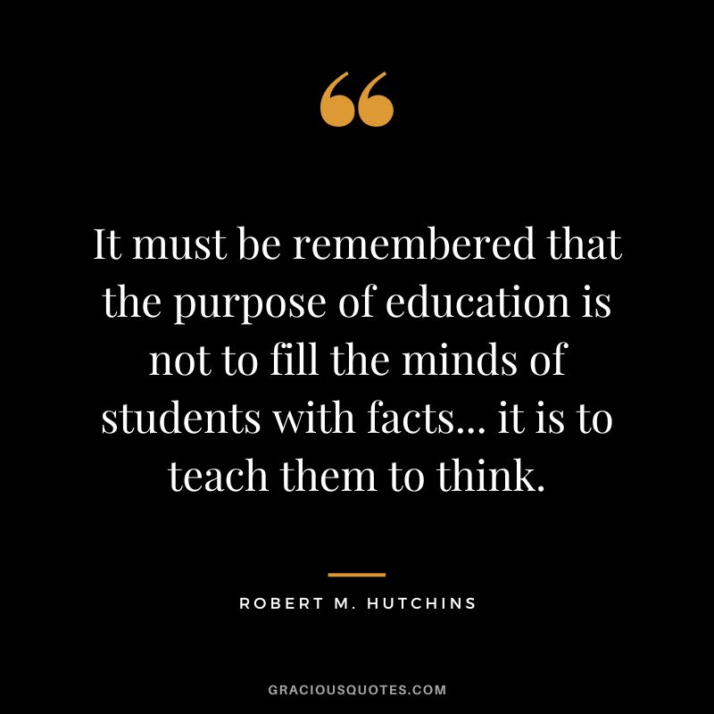 It must be remembered that the purpose of education is not to fill the minds of students with facts... it is to teach them to think. - Robert M. Hutchins