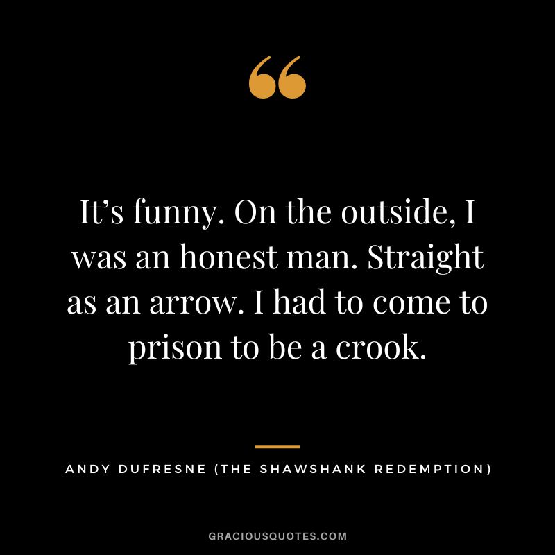 It’s funny. On the outside, I was an honest man. Straight as an arrow. I had to come to prison to be a crook. - Andy Dufresne