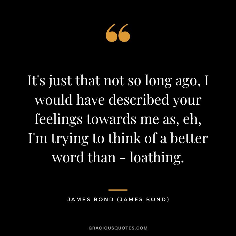 It's just that not so long ago, I would have described your feelings towards me as, eh, I'm trying to think of a better word than - loathing. - James Bond