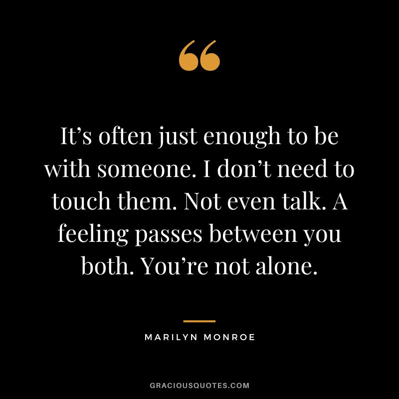 It’s often just enough to be with someone. I don’t need to touch them. Not even talk. A feeling passes between you both. You’re not alone. - Marilyn Monroe