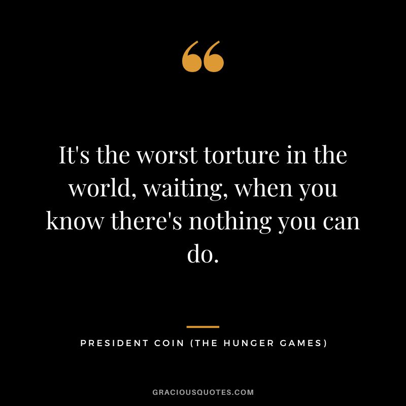 It's the worst torture in the world, waiting, when you know there's nothing you can do. - President Coin