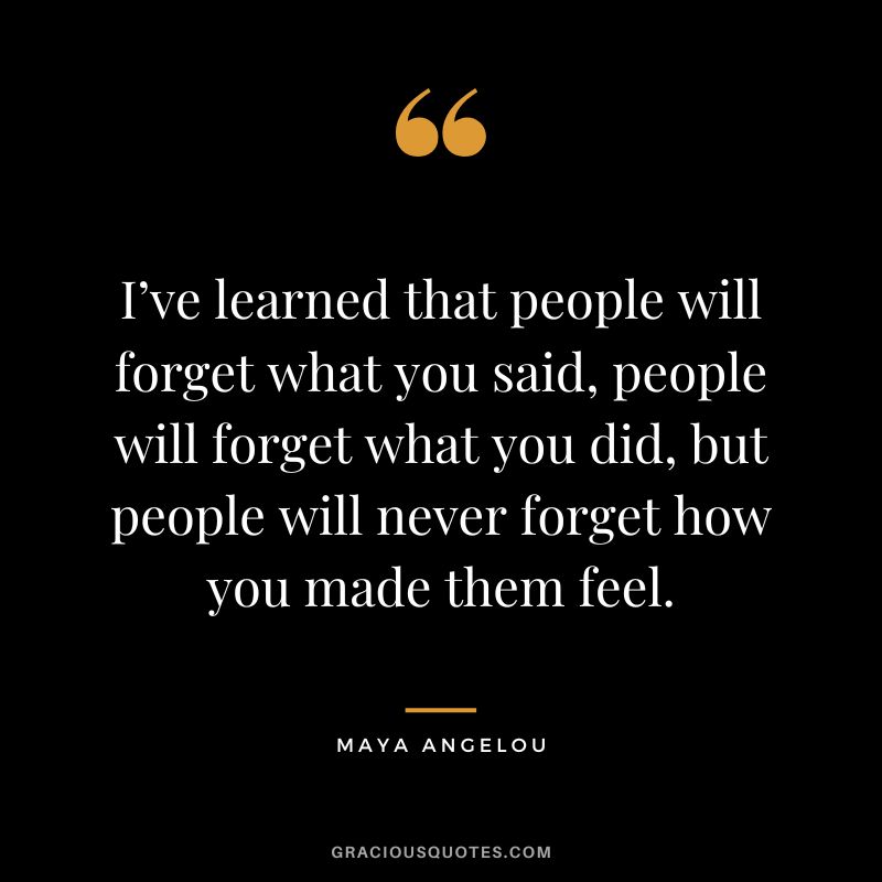 I’ve learned that people will forget what you said, people will forget what you did, but people will never forget how you made them feel. - Maya Angelou