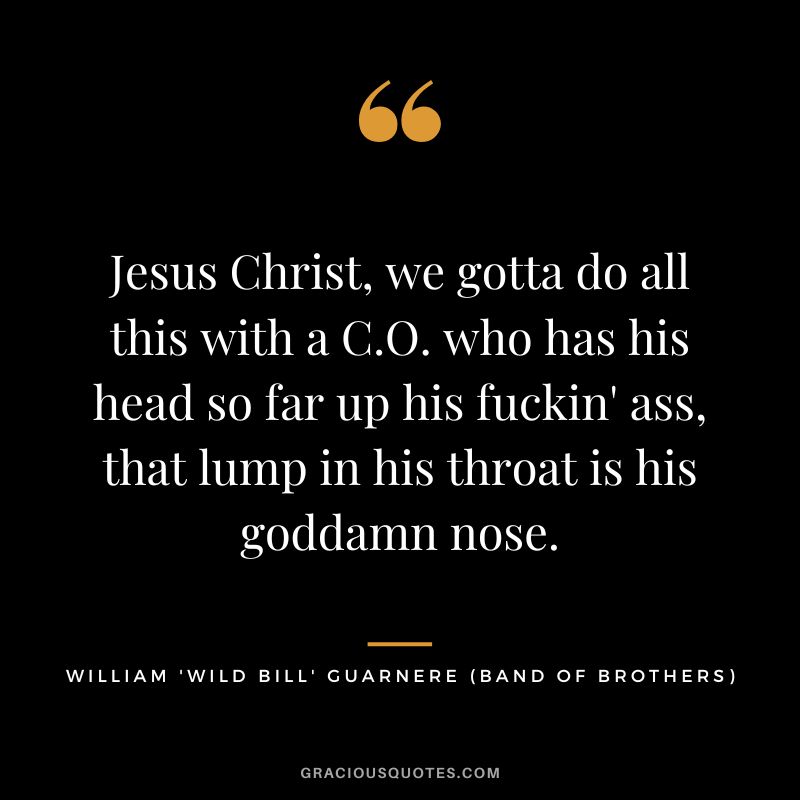 Jesus Christ, we gotta do all this with a C.O. who has his head so far up his fuckin' ass, that lump in his throat is his goddamn nose. - William 'Wild Bill' Guarnere
