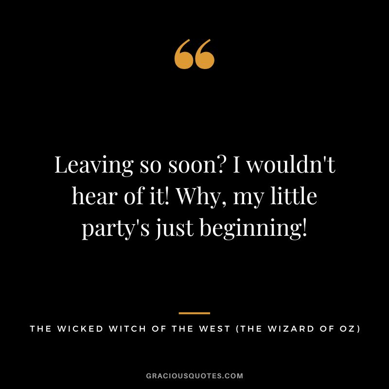 Leaving so soon I wouldn't hear of it! Why, my little party's just beginning! - The Wicked Witch of the West
