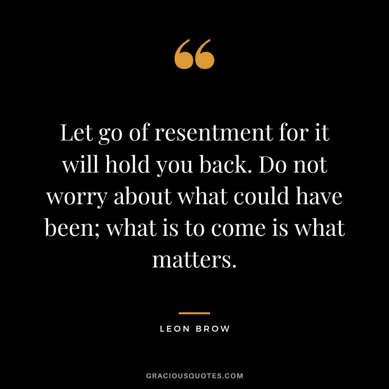 Let go of resentment for it will hold you back. Do not worry about what could have been; what is to come is what matters. - Leon Brow