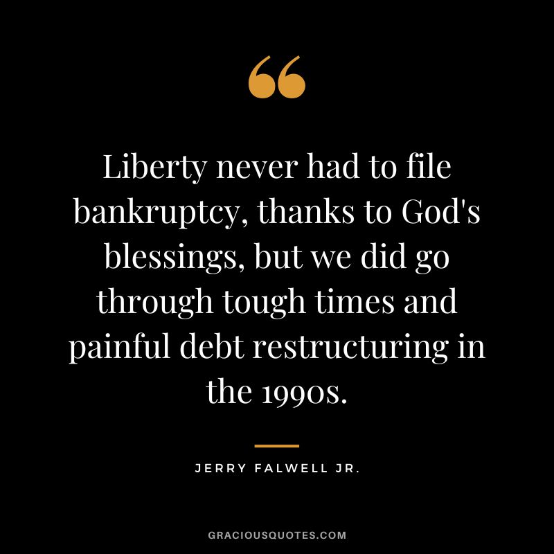 Liberty never had to file bankruptcy, thanks to God's blessings, but we did go through tough times and painful debt restructuring in the 1990s. - Jerry Falwell Jr.