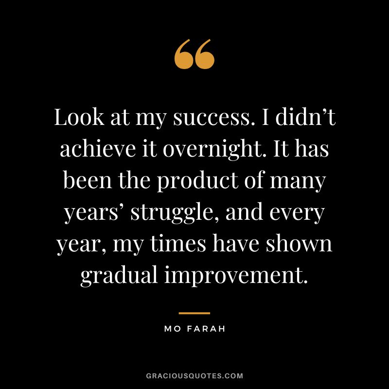 Look at my success. I didn’t achieve it overnight. It has been the product of many years’ struggle, and every year, my times have shown gradual improvement. - Mo Farah