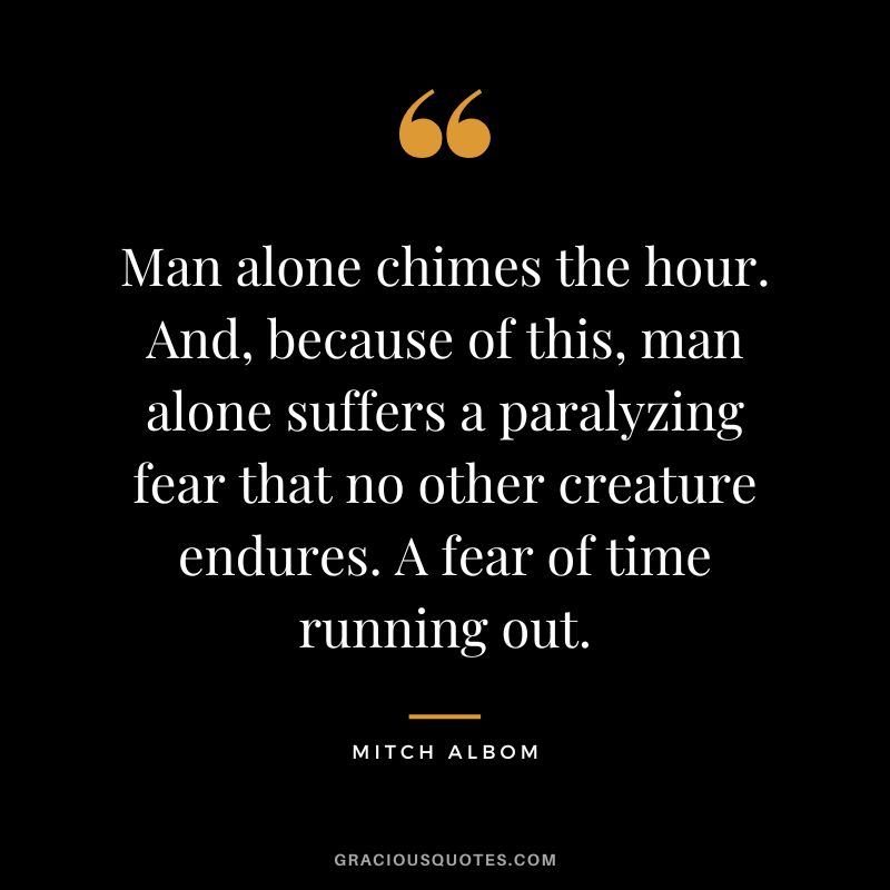 Man alone chimes the hour. And, because of this, man alone suffers a paralyzing fear that no other creature endures. A fear of time running out. - Mitch Albom