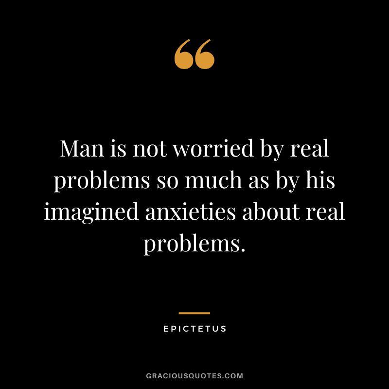 Man is not worried by real problems so much as by his imagined anxieties about real problems. - Epictetus