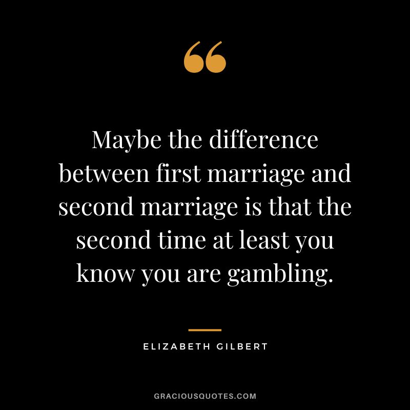 Maybe the difference between first marriage and second marriage is that the second time at least you know you are gambling. - Elizabeth Gilbert