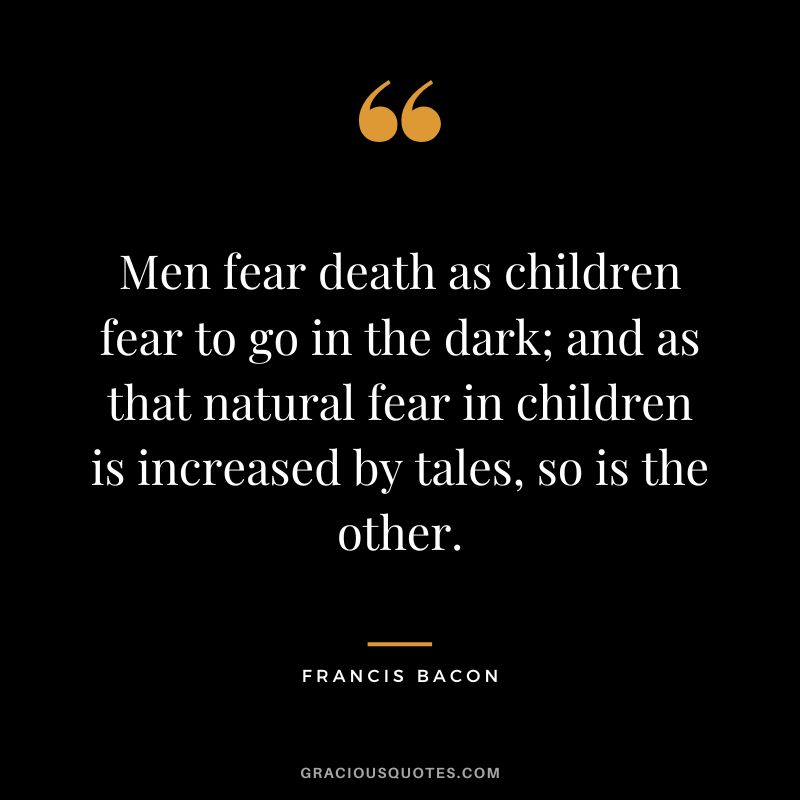 Men fear death as children fear to go in the dark; and as that natural fear in children is increased by tales, so is the other. - Francis Bacon
