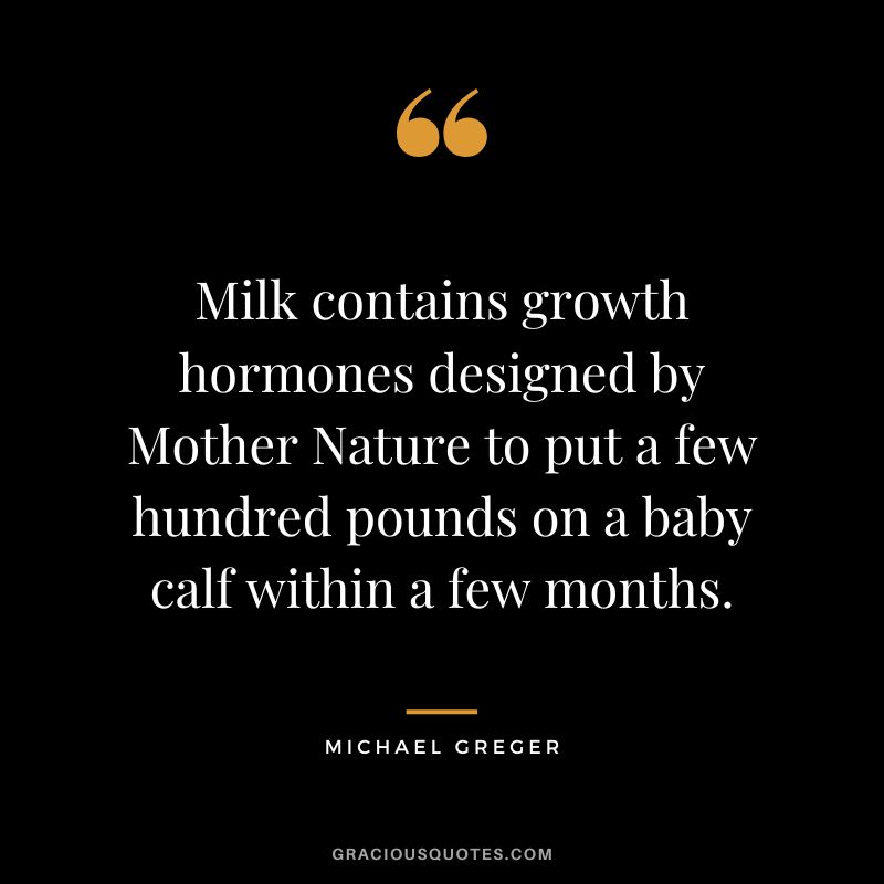 Milk contains growth hormones designed by Mother Nature to put a few hundred pounds on a baby calf within a few months. - Michael Greger