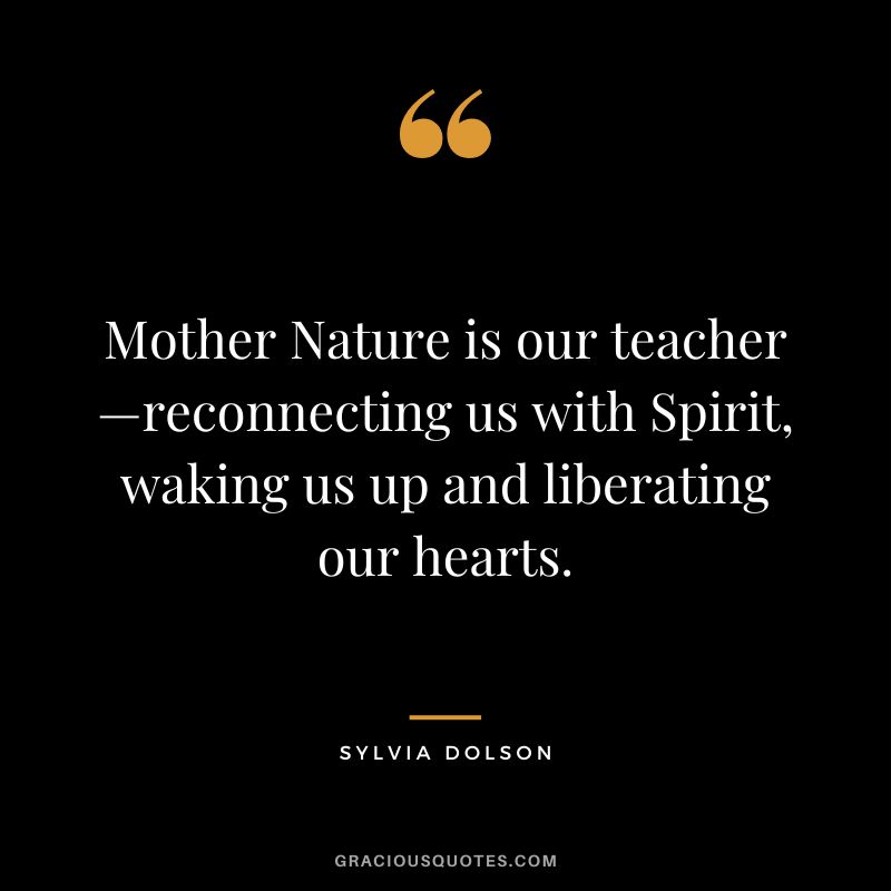 Mother Nature is our teacher—reconnecting us with Spirit, waking us up and liberating our hearts. - Sylvia Dolson