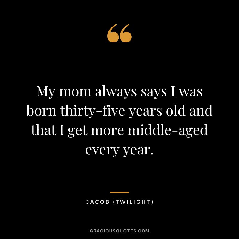 My mom always says I was born thirty-five years old and that I get more middle-aged every year. - Jacob