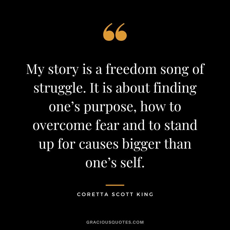 My story is a freedom song of struggle. It is about finding one’s purpose, how to overcome fear and to stand up for causes bigger than one’s self. - Coretta Scott King