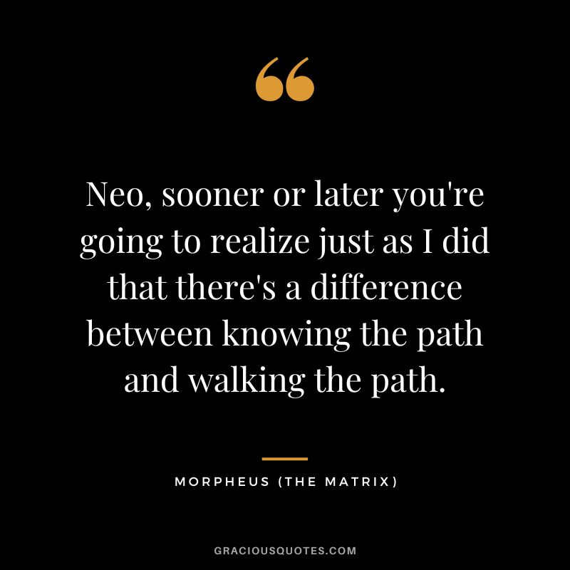 Neo, sooner or later you're going to realize just as I did that there's a difference between knowing the path and walking the path. - Morpheus