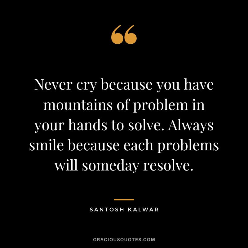 Never cry because you have mountains of problem in your hands to solve. Always smile because each problems will someday resolve. - Santosh Kalwar