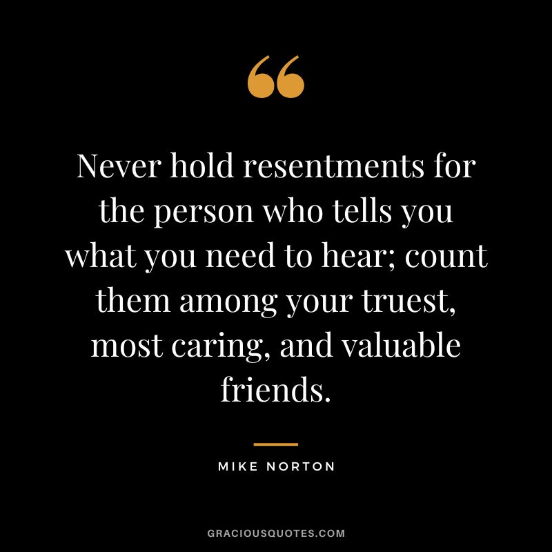 Never hold resentments for the person who tells you what you need to hear; count them among your truest, most caring, and valuable friends. - Mike Norton