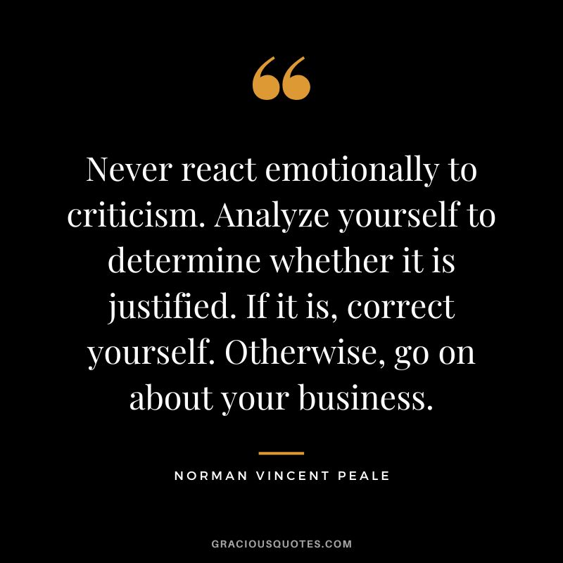 Never react emotionally to criticism. Analyze yourself to determine whether it is justified. If it is, correct yourself. Otherwise, go on about your business. - Norman Vincent Peale