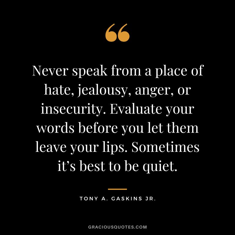 Never speak from a place of hate, jealousy, anger, or insecurity. Evaluate your words before you let them leave your lips. Sometimes it’s best to be quiet. - Tony A. Gaskins Jr.