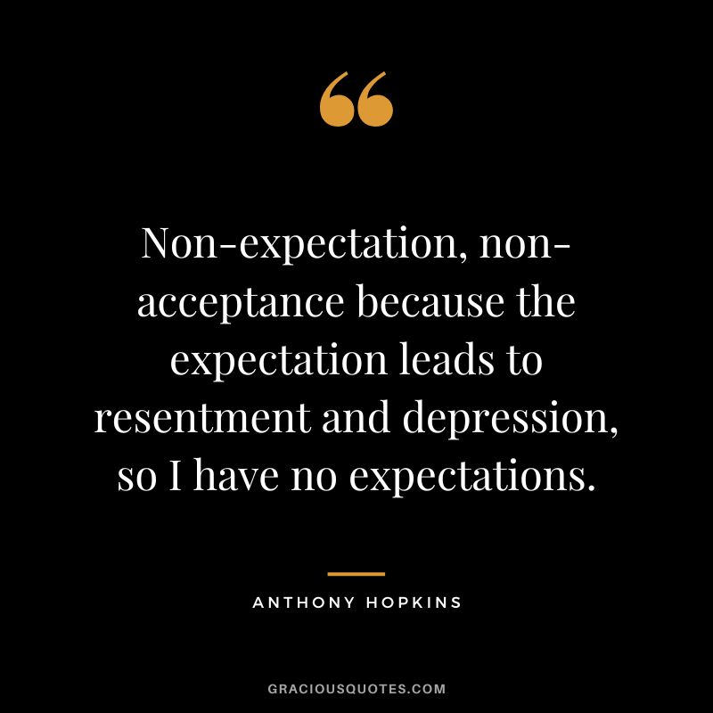 Non-expectation, non-acceptance because the expectation leads to resentment and depression, so I have no expectations. - Anthony Hopkins