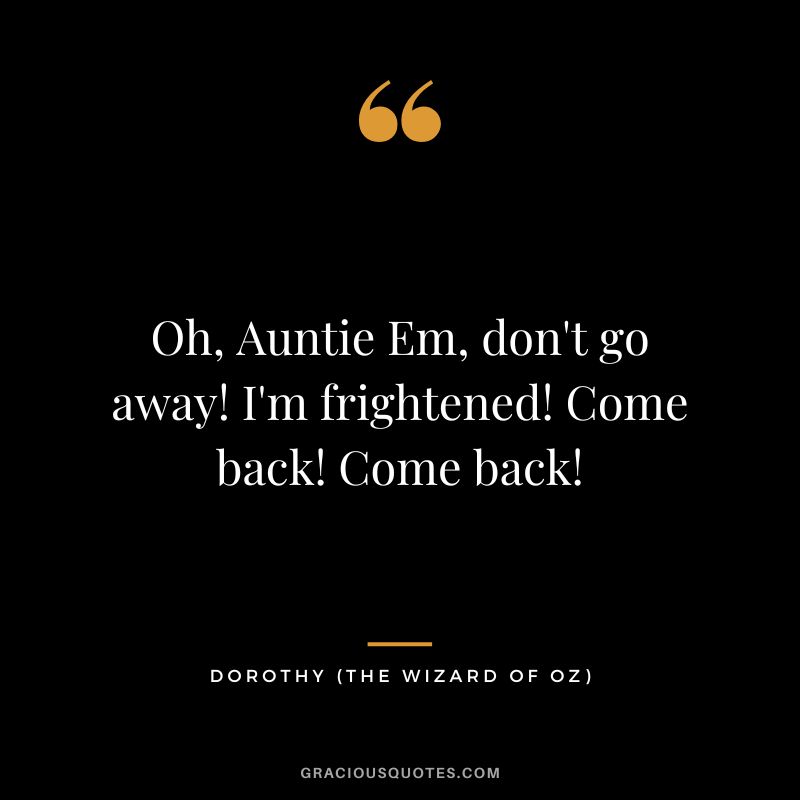 Oh, Auntie Em, don't go away! I'm frightened! Come back! Come back! - Dorothy